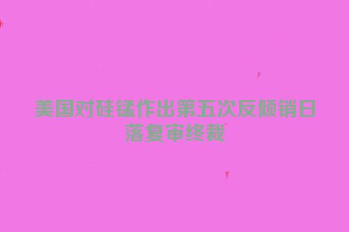 美国对硅锰作出第五次反倾销日落复审终裁