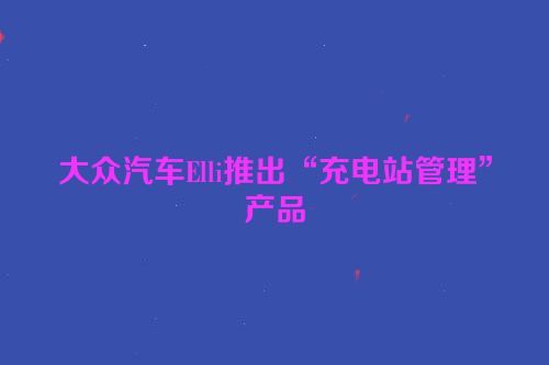 大众汽车Elli推出“充电站管理”产品