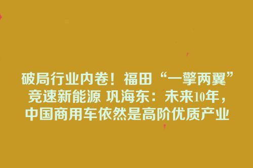 破局行业内卷！福田“一擎两翼”竞速新能源 巩海东：未来10年，中国商用车依然是高阶优质产业