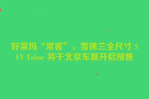 好莱坞“常客”，雪佛兰全尺寸 SUV Tahoe 将于北京车展开启预售