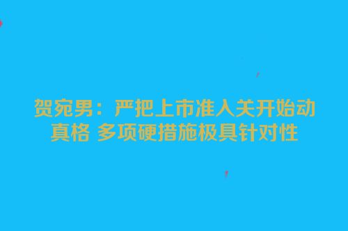 贺宛男：严把上市准入关开始动真格 多项硬措施极具针对性