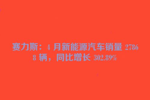赛力斯：4 月新能源汽车销量 27868 辆，同比增长 302.89%