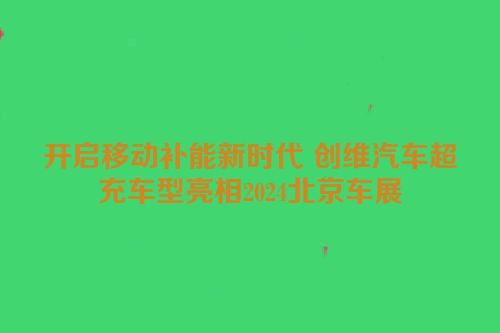 开启移动补能新时代 创维汽车超充车型亮相2024北京车展