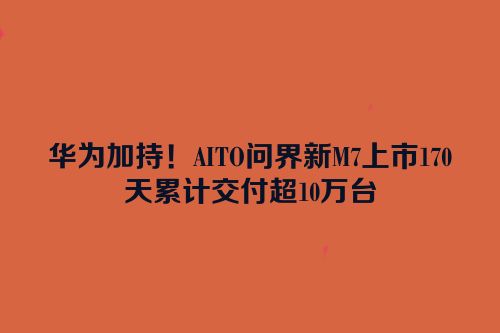 华为加持！AITO问界新M7上市170天累计交付超10万台