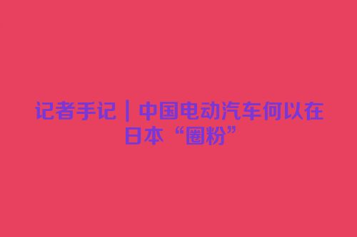 记者手记｜中国电动汽车何以在日本“圈粉”
