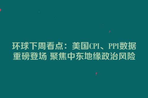 环球下周看点：美国CPI、PPI数据重磅登场 聚焦中东地缘政治风险