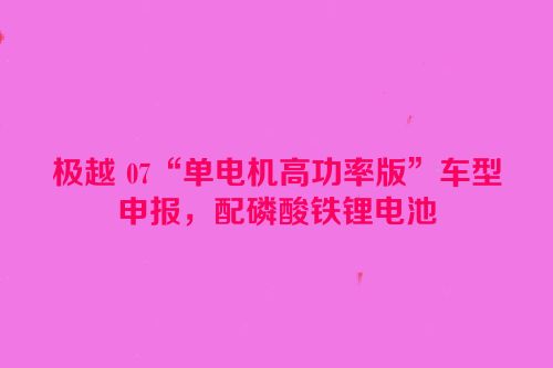 极越 07“单电机高功率版”车型申报，配磷酸铁锂电池