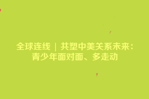 全球连线 | 共塑中美关系未来：青少年面对面、多走动