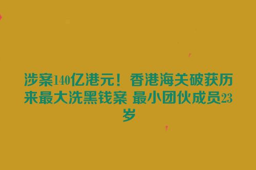 涉案140亿港元！香港海关破获历来最大洗黑钱案 最小团伙成员23岁