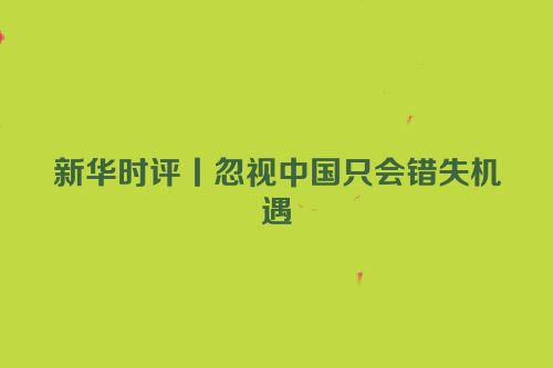 新华时评丨忽视中国只会错失机遇