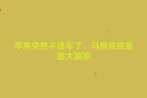 苹果突然不造车了，马斯克或是最大赢家