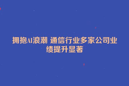 拥抱AI浪潮 通信行业多家公司业绩提升显著