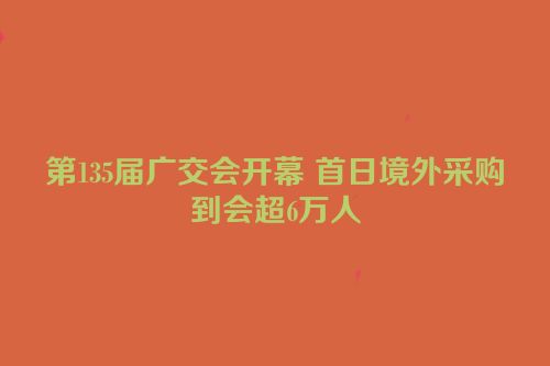 第135届广交会开幕 首日境外采购到会超6万人