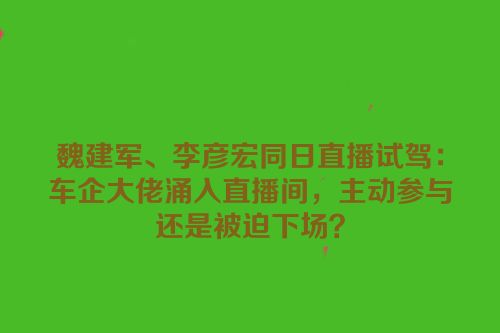 魏建军、李彦宏同日直播试驾：车企大佬涌入直播间，主动参与还是被迫下场？
