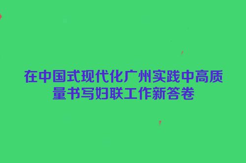 在中国式现代化广州实践中高质量书写妇联工作新答卷