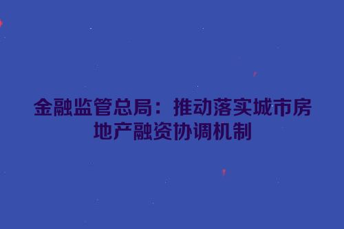 金融监管总局：推动落实城市房地产融资协调机制