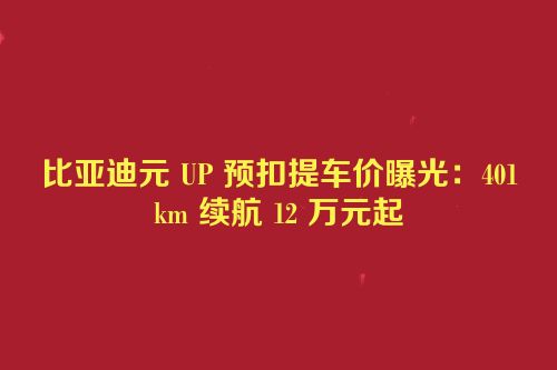 比亚迪元 UP 预扣提车价曝光：401km 续航 12 万元起