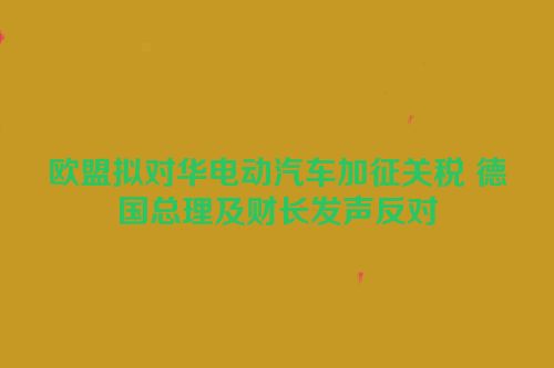 欧盟拟对华电动汽车加征关税 德国总理及财长发声反对