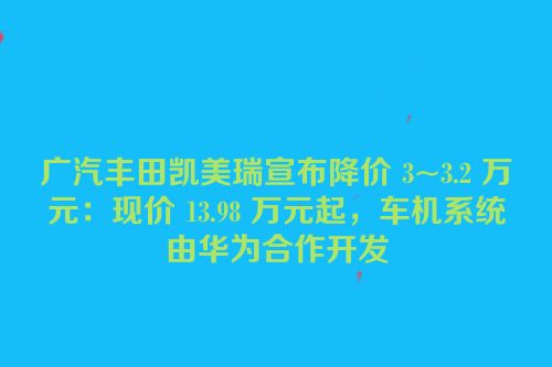 广汽丰田凯美瑞宣布降价 3~3.2 万元：现价 13.98 万元起，车机系统由华为合作开发