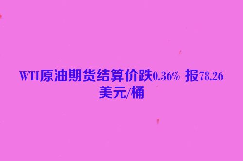 WTI原油期货结算价跌0.36% 报78.26美元/桶