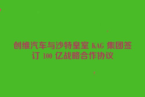 创维汽车与沙特皇室 KAG 集团签订 100 亿战略合作协议