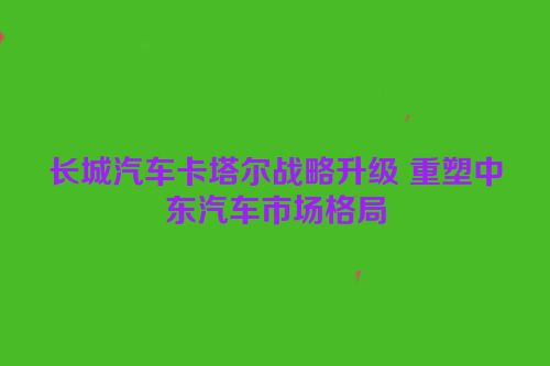长城汽车卡塔尔战略升级 重塑中东汽车市场格局