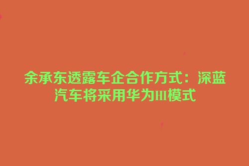余承东透露车企合作方式：深蓝汽车将采用华为HI模式