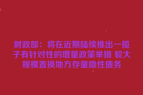 财政部：将在近期陆续推出一揽子有针对性的增量政策举措 较大规模置换地方存量隐性债务