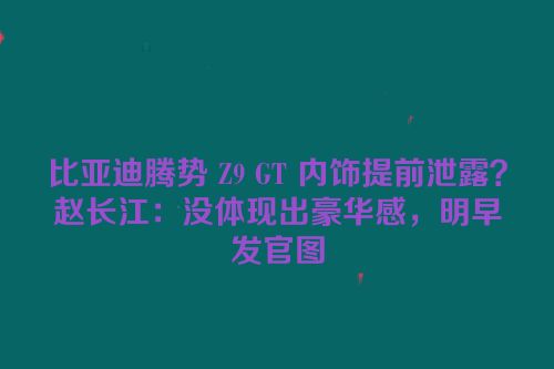 比亚迪腾势 Z9 GT 内饰提前泄露？赵长江：没体现出豪华感，明早发官图