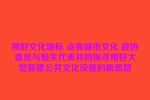 用好文化地标 点亮城市文化 政协委员与相关代表共同探寻用好大型新建公共文化设施的新思路