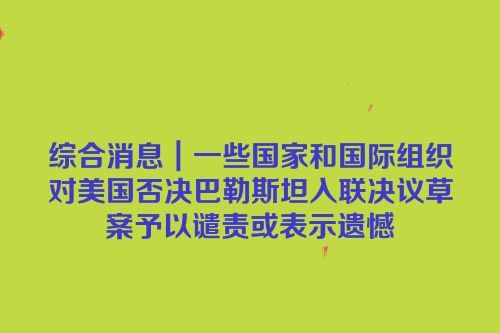 综合消息｜一些国家和国际组织对美国否决巴勒斯坦入联决议草案予以谴责或表示遗憾