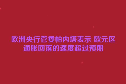 欧洲央行管委帕内塔表示 欧元区通胀回落的速度超过预期