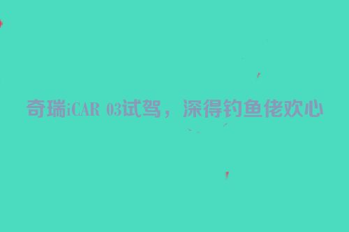 奇瑞iCAR 03试驾，深得钓鱼佬欢心