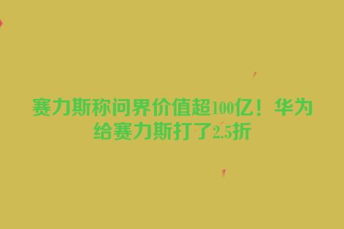 赛力斯称问界价值超100亿！华为给赛力斯打了2.5折