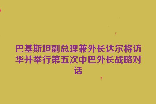 巴基斯坦副总理兼外长达尔将访华并举行第五次中巴外长战略对话