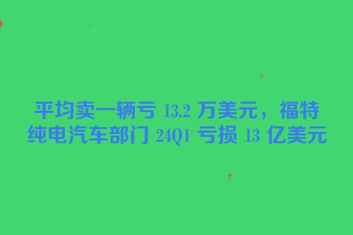 平均卖一辆亏 13.2 万美元，福特纯电汽车部门 24Q1 亏损 13 亿美元