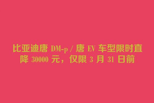比亚迪唐 DM-p / 唐 EV 车型限时直降 30000 元，仅限 3 月 31 日前