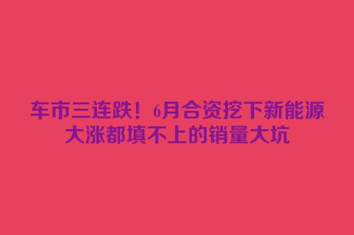 车市三连跌！6月合资挖下新能源大涨都填不上的销量大坑
