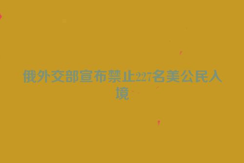 俄外交部宣布禁止227名美公民入境