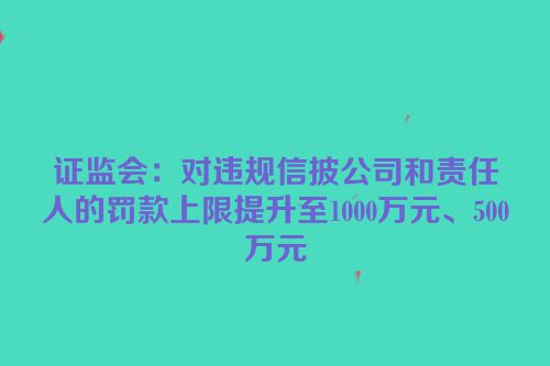 证监会：对违规信披公司和责任人的罚款上限提升至1000万元、500万元