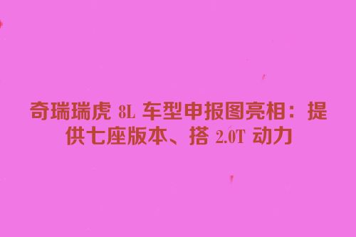 奇瑞瑞虎 8L 车型申报图亮相：提供七座版本、搭 2.0T 动力