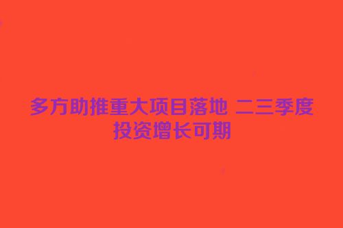 多方助推重大项目落地 二三季度投资增长可期