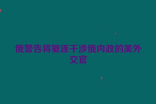 俄警告将驱逐干涉俄内政的美外交官