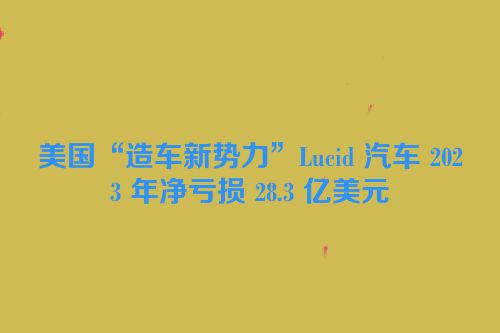 美国“造车新势力”Lucid 汽车 2023 年净亏损 28.3 亿美元