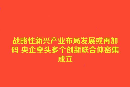 战略性新兴产业布局发展或再加码 央企牵头多个创新联合体密集成立
