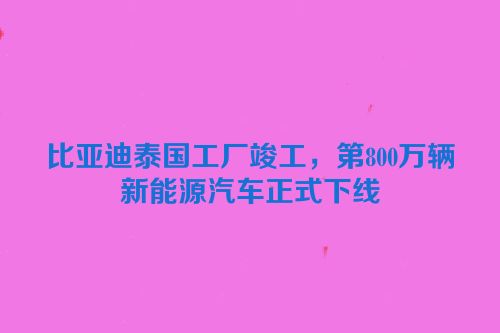 比亚迪泰国工厂竣工，第800万辆新能源汽车正式下线