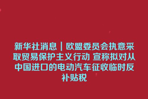 新华社消息｜欧盟委员会执意采取贸易保护主义行动 宣称拟对从中国进口的电动汽车征收临时反补贴税