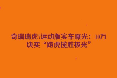 奇瑞瑞虎7运动版实车曝光：10万块买“路虎揽胜极光”