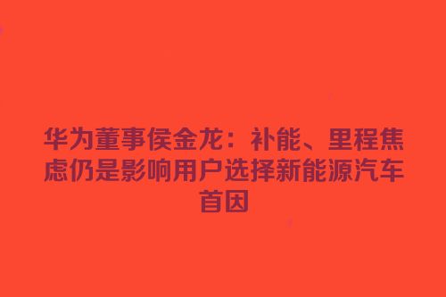 华为董事侯金龙：补能、里程焦虑仍是影响用户选择新能源汽车首因