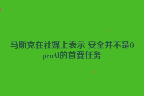 马斯克在社媒上表示 安全并不是OpenAI的首要任务